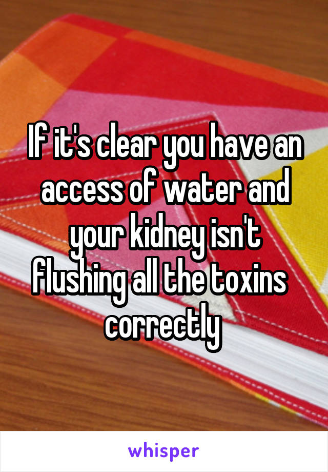 If it's clear you have an access of water and your kidney isn't flushing all the toxins   correctly 