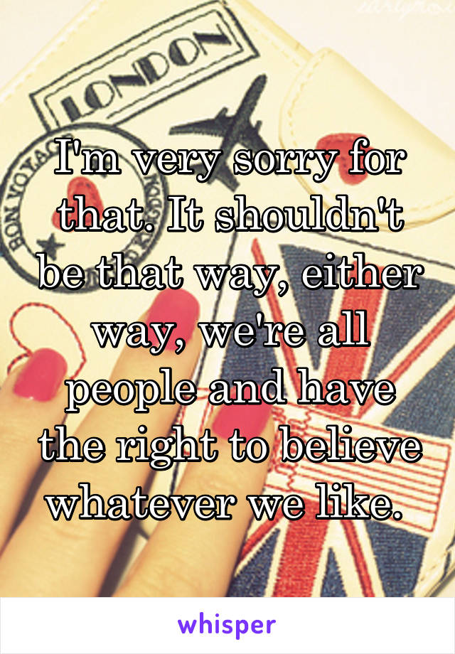 I'm very sorry for that. It shouldn't be that way, either way, we're all people and have the right to believe whatever we like. 