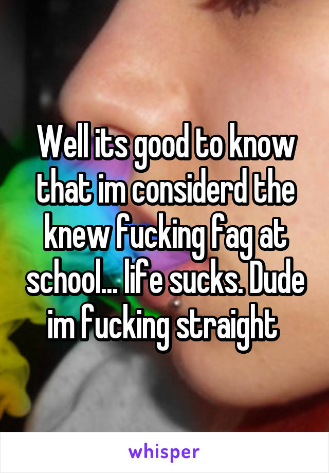 Well its good to know that im considerd the knew fucking fag at school... life sucks. Dude im fucking straight 