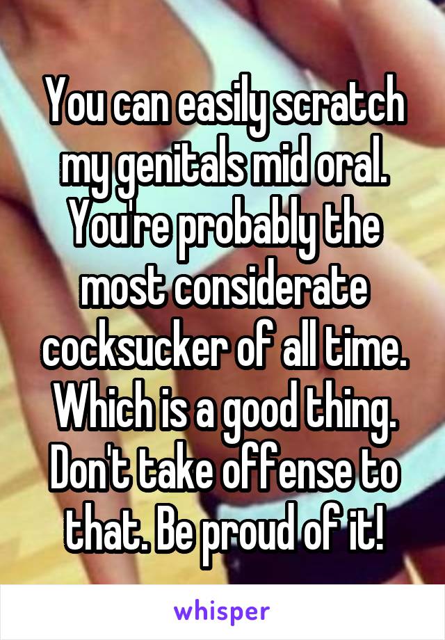 You can easily scratch my genitals mid oral. You're probably the most considerate cocksucker of all time. Which is a good thing. Don't take offense to that. Be proud of it!