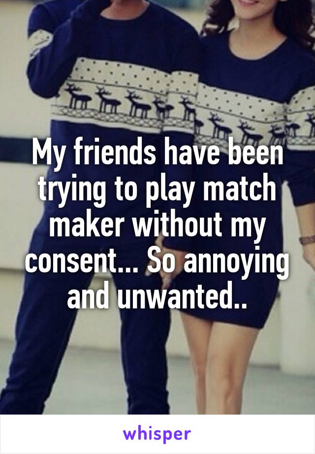 My friends have been trying to play match maker without my consent... So annoying and unwanted..