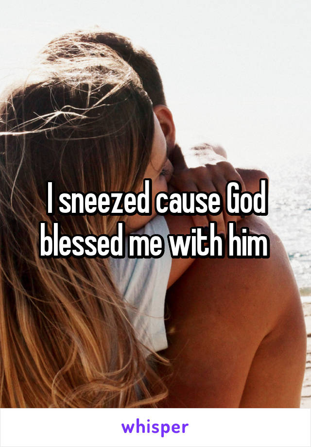I sneezed cause God blessed me with him 