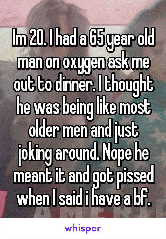 Im 20. I had a 65 year old man on oxygen ask me out to dinner. I thought he was being like most older men and just joking around. Nope he meant it and got pissed when I said i have a bf.