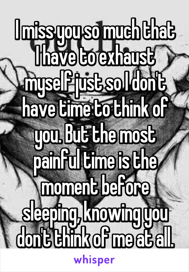 I miss you so much that I have to exhaust myself just so I don't have time to think of you. But the most painful time is the moment before sleeping, knowing you don't think of me at all.
