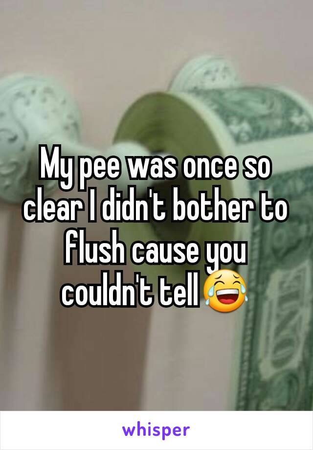 My pee was once so clear I didn't bother to flush cause you couldn't tell😂