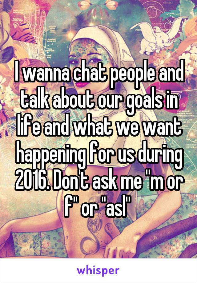 I wanna chat people and talk about our goals in life and what we want happening for us during 2016. Don't ask me "m or f" or "asl" 