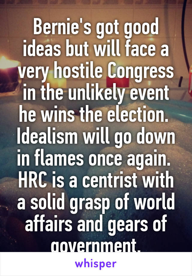Bernie's got good ideas but will face a very hostile Congress in the unlikely event he wins the election.  Idealism will go down in flames once again.  HRC is a centrist with a solid grasp of world affairs and gears of government.