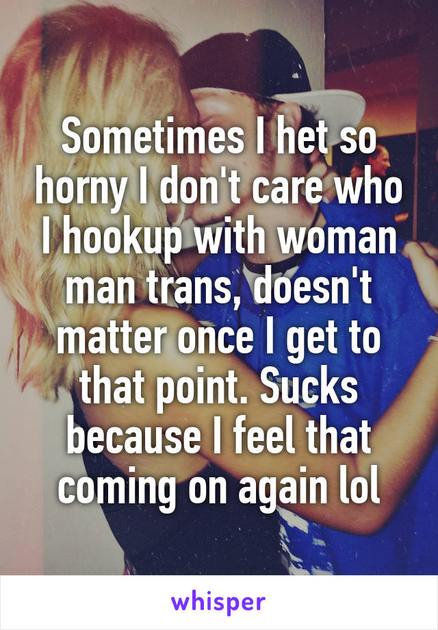 Sometimes I het so horny I don't care who I hookup with woman man trans, doesn't matter once I get to that point. Sucks because I feel that coming on again lol