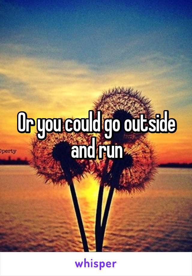 Or you could go outside and run