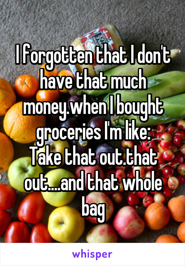 I forgotten that I don't have that much money.when I bought groceries I'm like:
Take that out.that out....and that whole bag