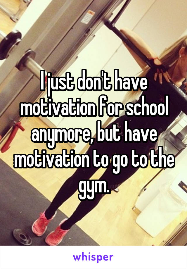 I just don't have motivation for school anymore, but have motivation to go to the gym.