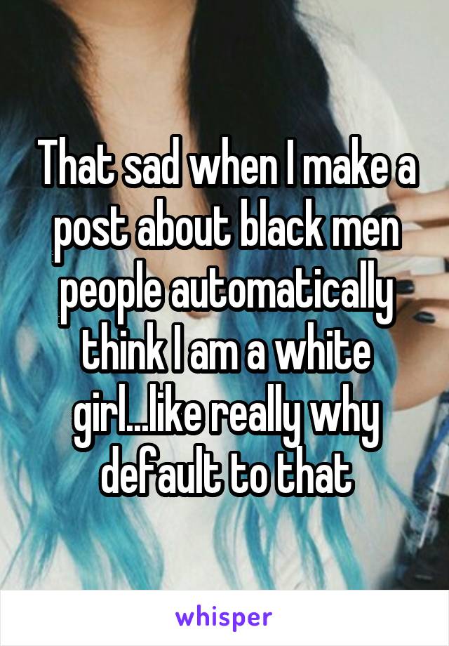 That sad when I make a post about black men people automatically think I am a white girl...like really why default to that