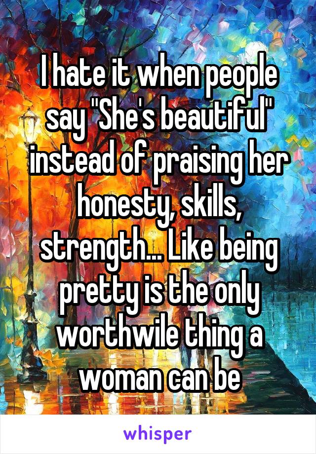 I hate it when people say "She's beautiful" instead of praising her honesty, skills, strength... Like being pretty is the only worthwile thing a woman can be