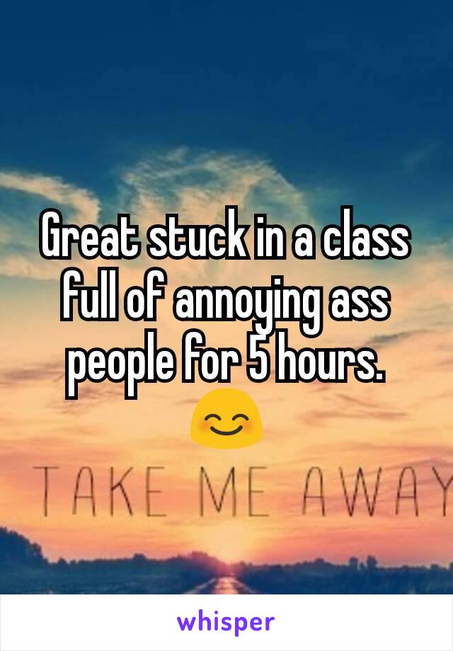 Great stuck in a class full of annoying ass people for 5 hours.  😊

