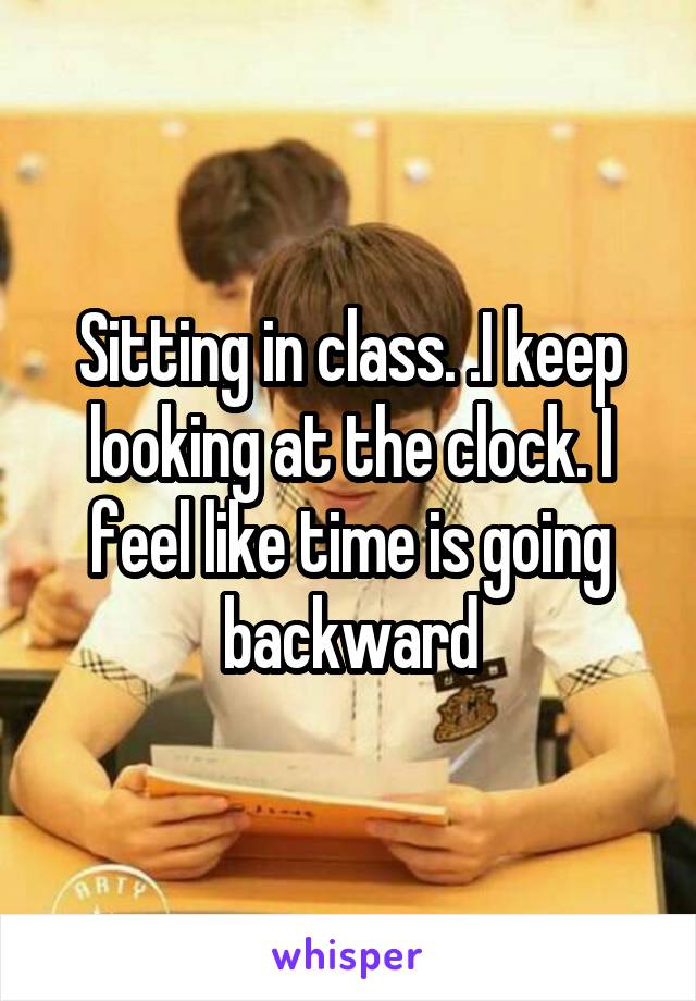 Sitting in class. .I keep looking at the clock. I feel like time is going backward