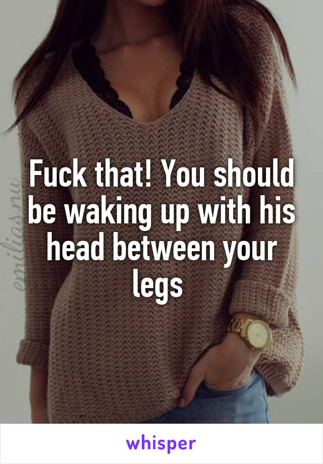 Fuck that! You should be waking up with his head between your legs 