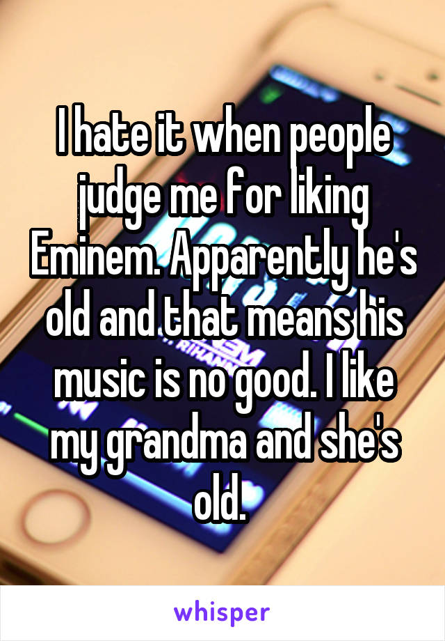 I hate it when people judge me for liking Eminem. Apparently he's old and that means his music is no good. I like my grandma and she's old. 