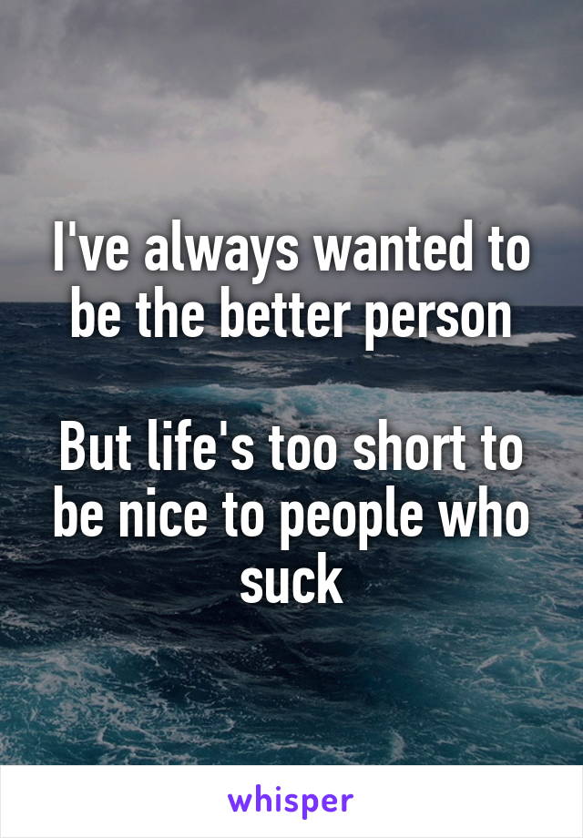 I've always wanted to be the better person

But life's too short to be nice to people who suck