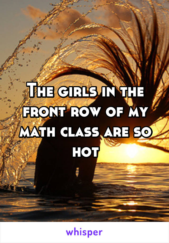 The girls in the front row of my math class are so hot