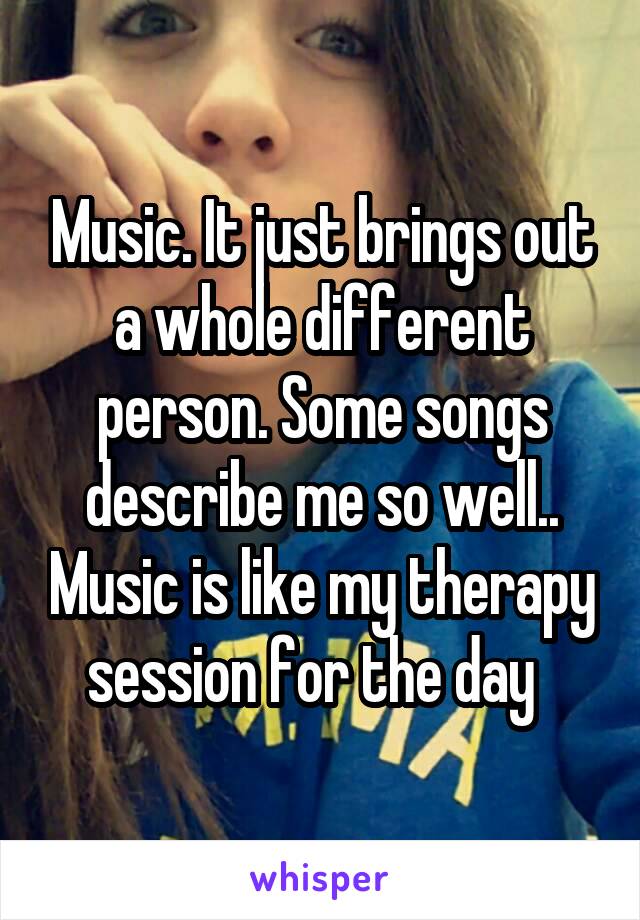 Music. It just brings out a whole different person. Some songs describe me so well.. Music is like my therapy session for the day  
