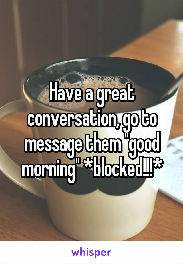 Have a great conversation, go to message them "good morning" *blocked!!!*