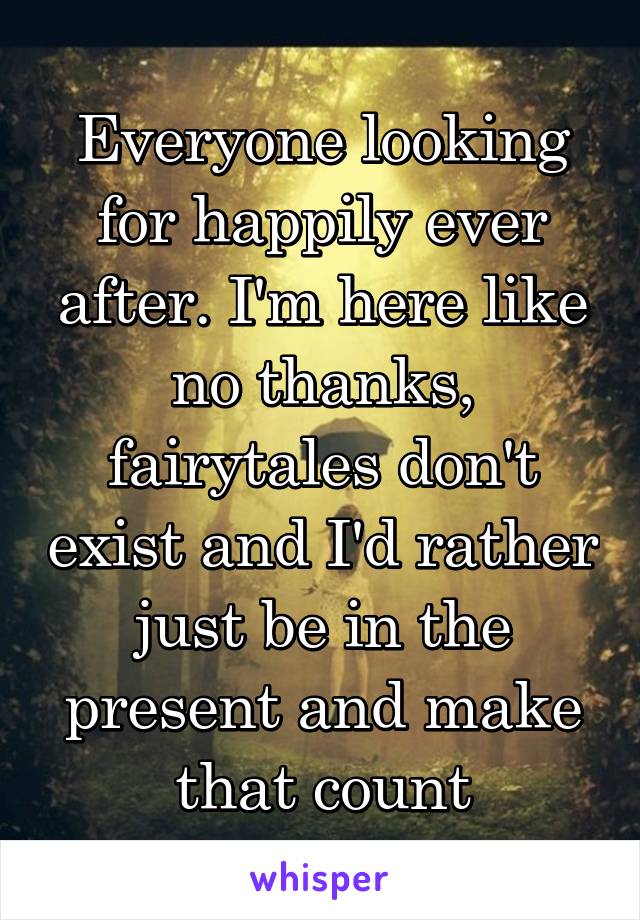 Everyone looking for happily ever after. I'm here like no thanks, fairytales don't exist and I'd rather just be in the present and make that count