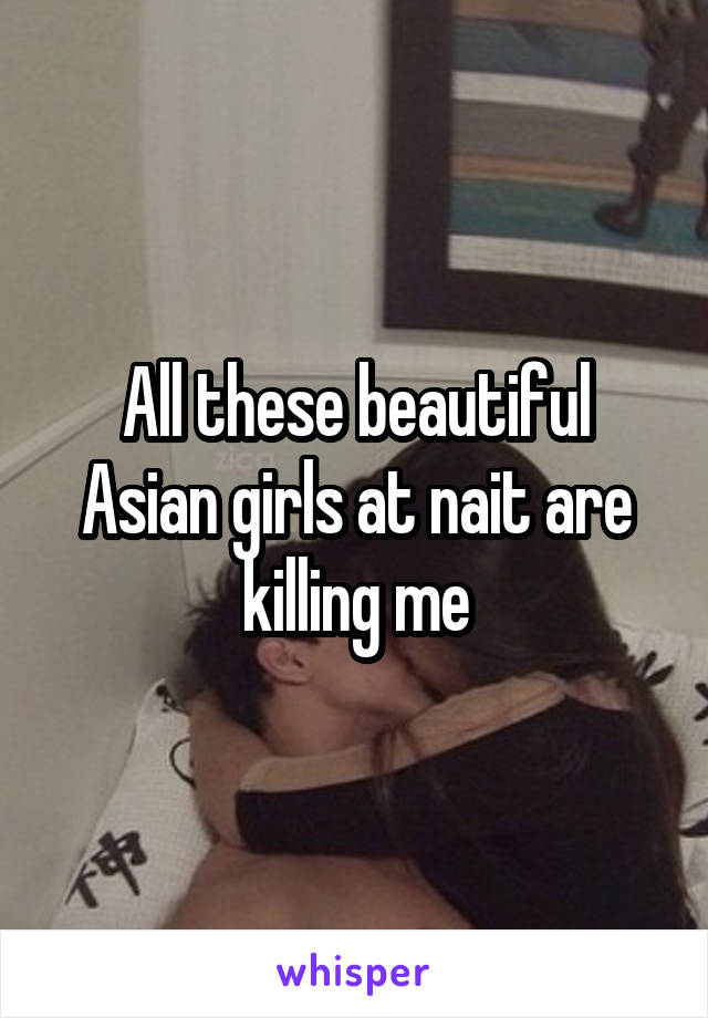 All these beautiful Asian girls at nait are killing me