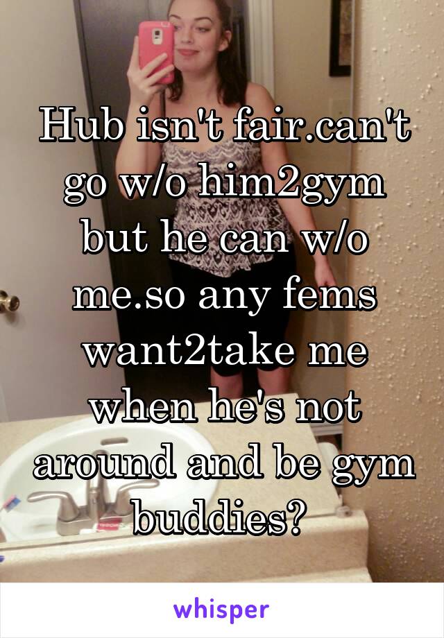 Hub isn't fair.can't go w/o him2gym but he can w/o me.so any fems want2take me when he's not around and be gym buddies? 