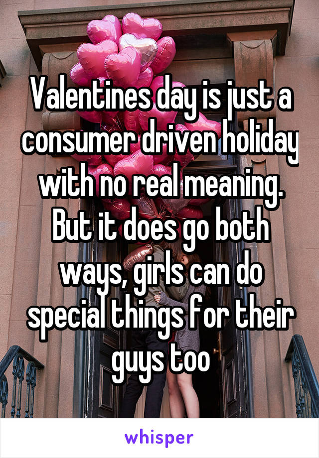 Valentines day is just a consumer driven holiday with no real meaning. But it does go both ways, girls can do special things for their guys too