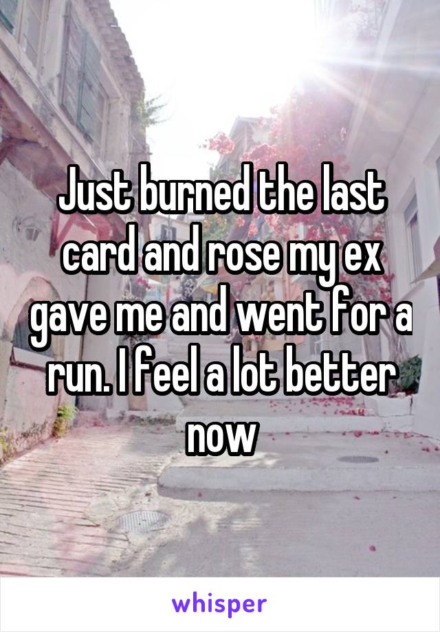 Just burned the last card and rose my ex gave me and went for a run. I feel a lot better now