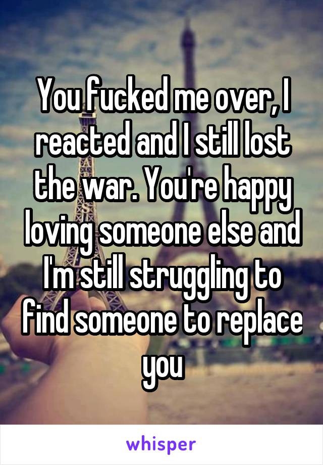 You fucked me over, I reacted and I still lost the war. You're happy loving someone else and I'm still struggling to find someone to replace you