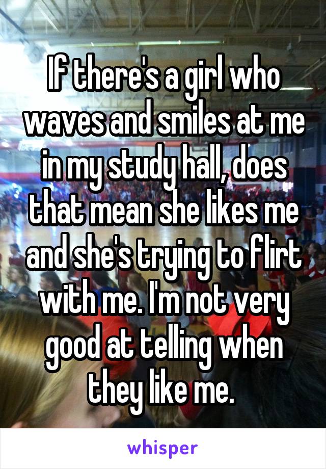 If there's a girl who waves and smiles at me in my study hall, does that mean she likes me and she's trying to flirt with me. I'm not very good at telling when they like me. 