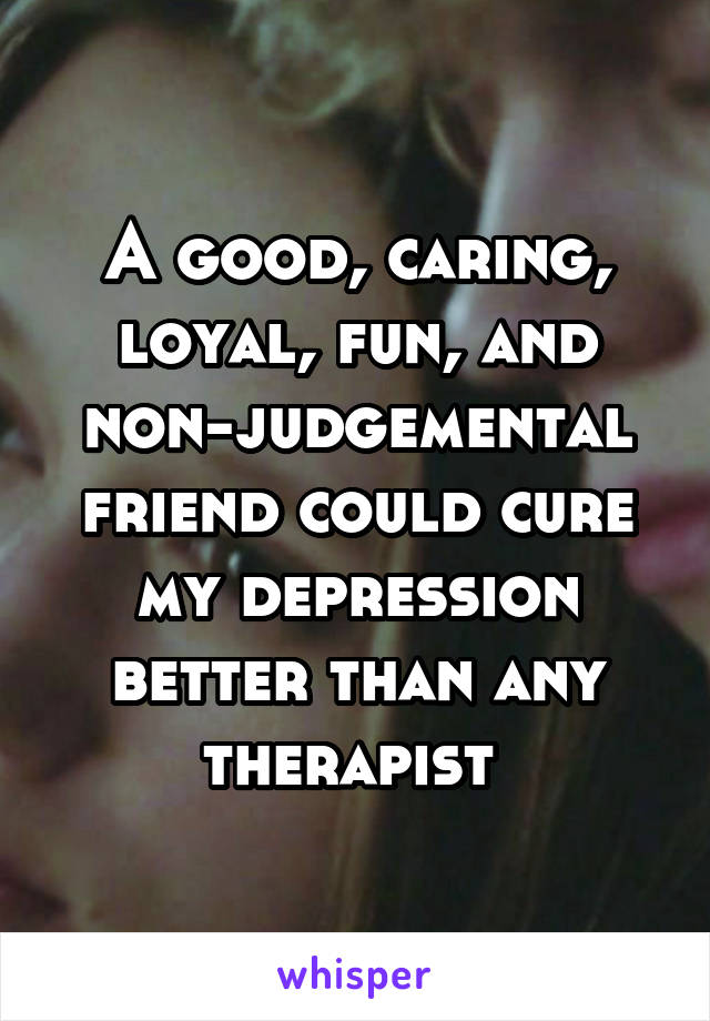 A good, caring, loyal, fun, and non-judgemental friend could cure my depression better than any therapist 
