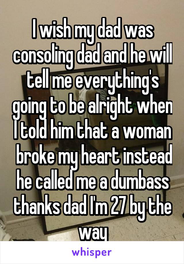 I wish my dad was consoling dad and he will tell me everything's going to be alright when I told him that a woman  broke my heart instead he called me a dumbass thanks dad I'm 27 by the way