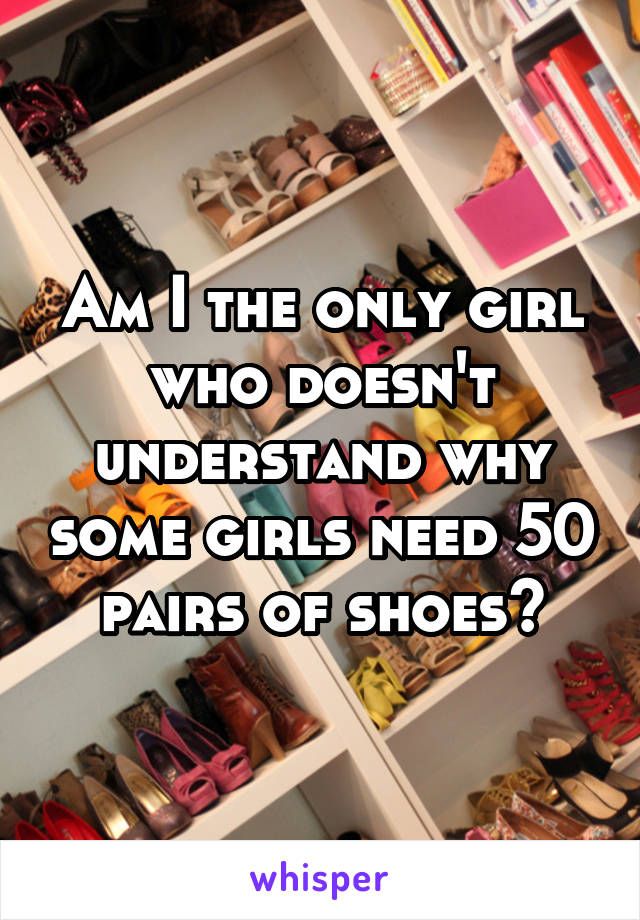 Am I the only girl who doesn't understand why some girls need 50 pairs of shoes?