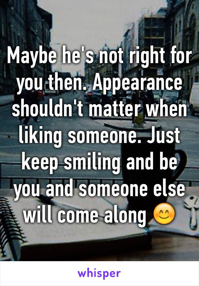 Maybe he's not right for you then. Appearance shouldn't matter when liking someone. Just keep smiling and be you and someone else will come along 😊