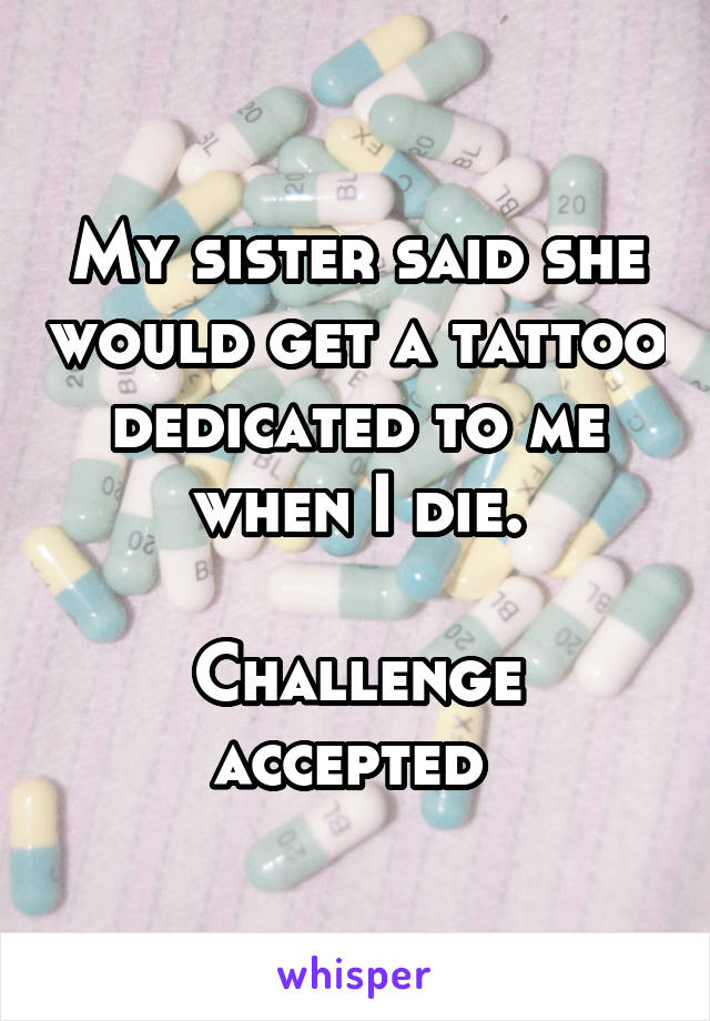 My sister said she would get a tattoo dedicated to me when I die.
 
Challenge accepted 