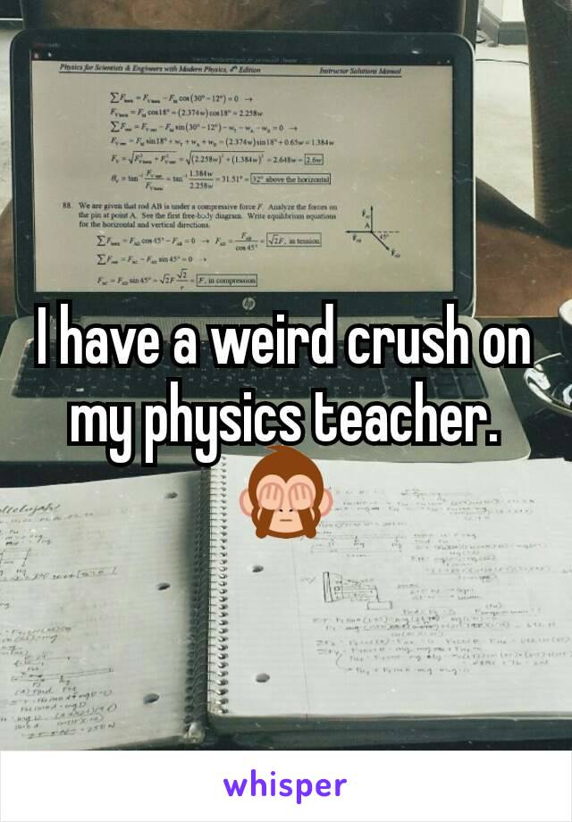 I have a weird crush on my physics teacher. 🙈