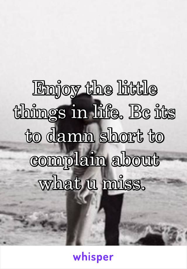 Enjoy the little things in life. Bc its to damn short to complain about what u miss. 