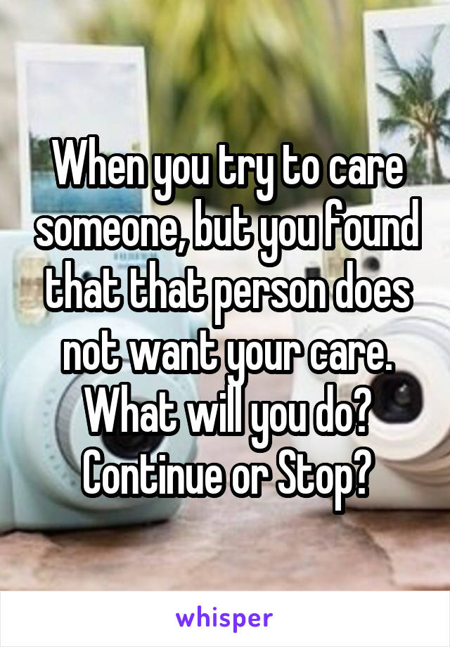 When you try to care someone, but you found that that person does not want your care. What will you do? Continue or Stop?