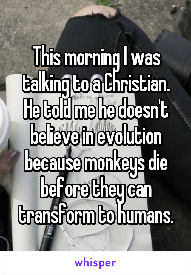 This morning I was talking to a Christian. He told me he doesn't believe in evolution because monkeys die before they can transform to humans.