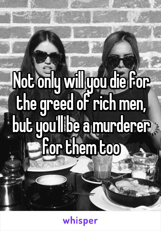 Not only will you die for the greed of rich men, but you'll be a murderer for them too