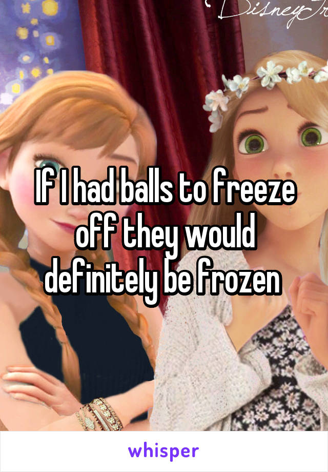 If I had balls to freeze off they would definitely be frozen 