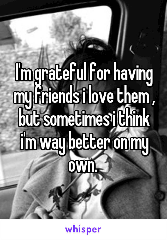 I'm grateful for having my friends i love them , but sometimes i think i'm way better on my own. 