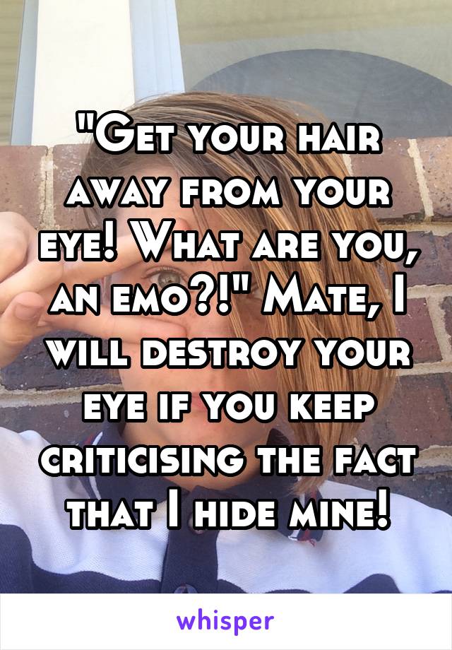 "Get your hair away from your eye! What are you, an emo?!" Mate, I will destroy your eye if you keep criticising the fact that I hide mine!