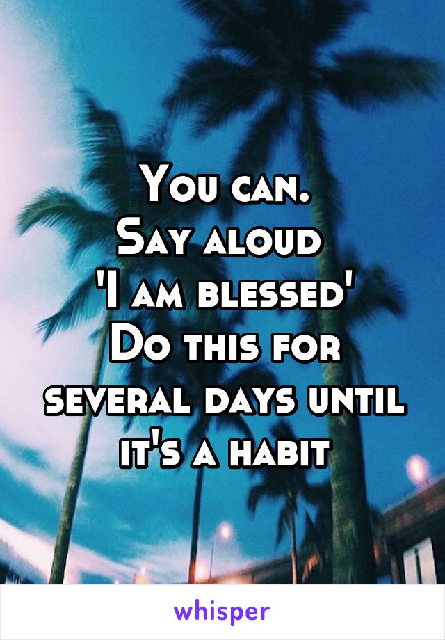 You can.
Say aloud 
'I am blessed'
Do this for several days until it's a habit