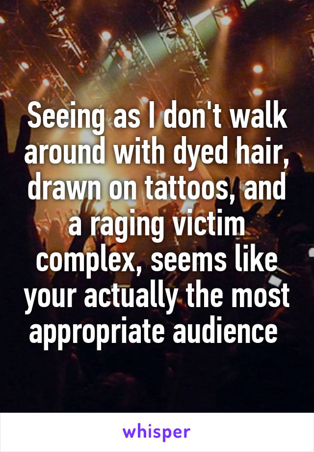 Seeing as I don't walk around with dyed hair, drawn on tattoos, and a raging victim complex, seems like your actually the most appropriate audience 