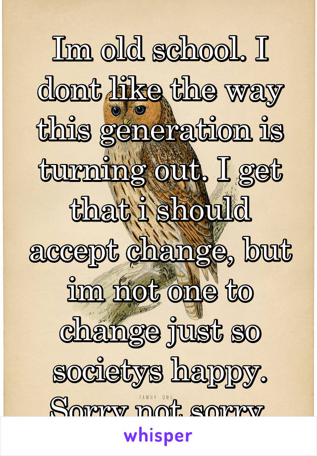 Im old school. I dont like the way this generation is turning out. I get that i should accept change, but im not one to change just so societys happy. Sorry not sorry.