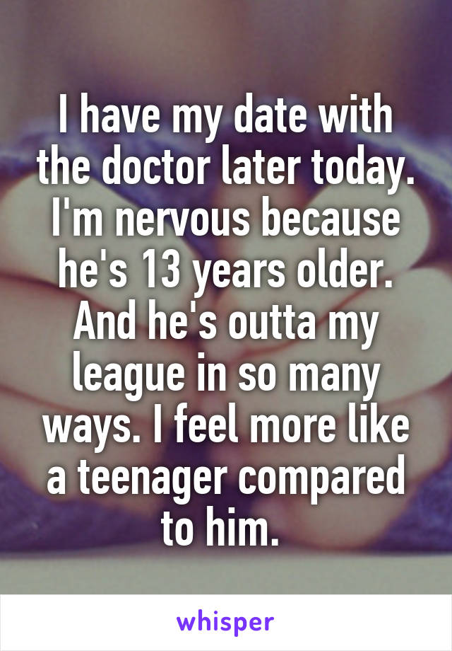 I have my date with the doctor later today. I'm nervous because he's 13 years older. And he's outta my league in so many ways. I feel more like a teenager compared to him. 