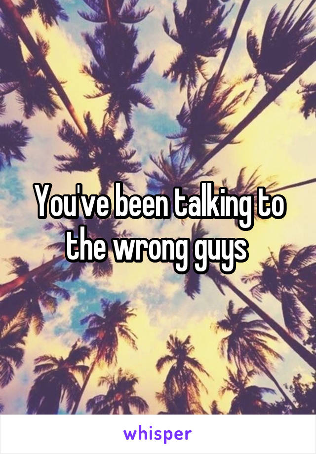 You've been talking to the wrong guys 